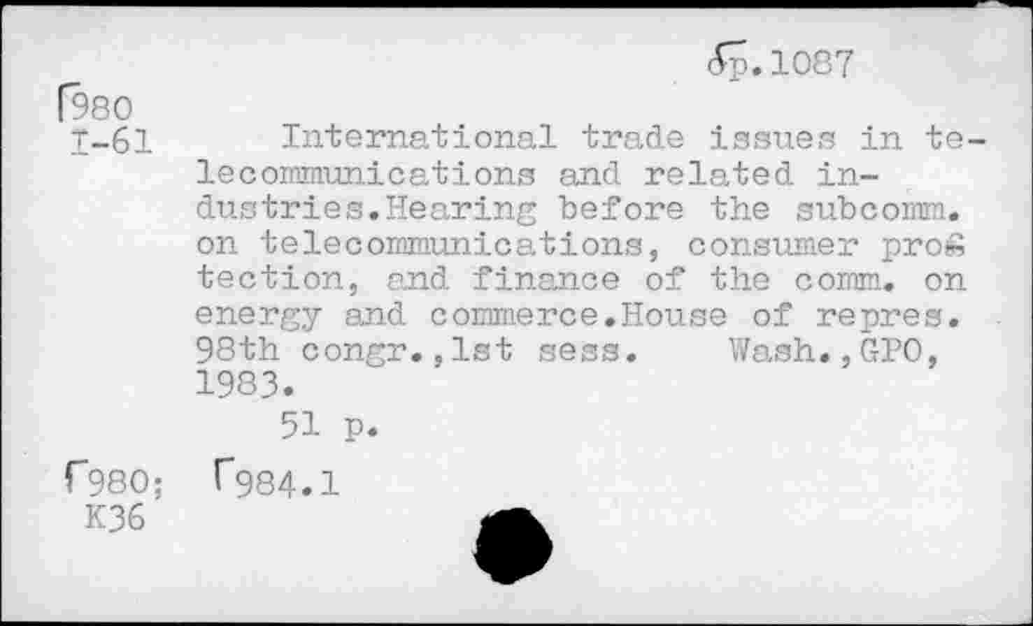 ﻿(980
1-61
<Sp.lO87
International trade issues in telecommunications and related industries. Hearing before the subcomm, on telecommunications, consumer pro» tection, and finance of the comm, on energy and commerce.House of repres. 98th congr.,1st sess. Wash.,GPO, 1983.
51 p.
r*980; ("984.1
K36